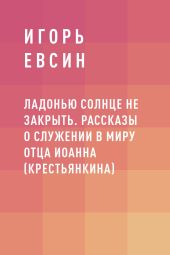 Ладонью солнце не закрыть. Рассказы о служении в миру отца Иоанна (Крестьянкина)