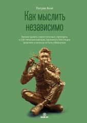 Как мыслить независимо. Умение думать самостоятельно, приходить к собственным выводам, принимать блестящие решения и никогда не быть обманутым